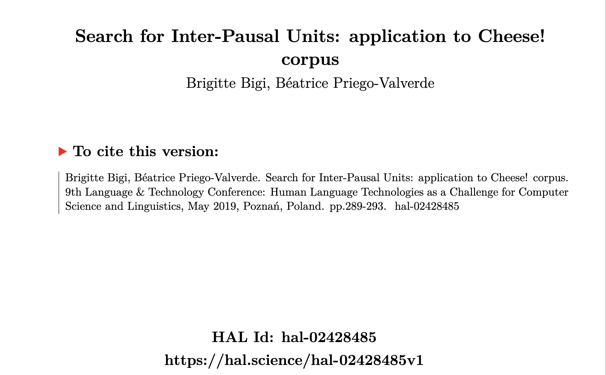 Brigitte Bigi, Béatrice Priego-Valverde.
                     Search for Inter-Pausal Units: application to Cheese! corpus.
                     9th Language & Technology Conference: Human Language Technologies
                     as a Challenge for Computer Science and Linguistics, May 2019,
                     Poznań, Poland. pp.289-293. ⟨hal-02428485⟩